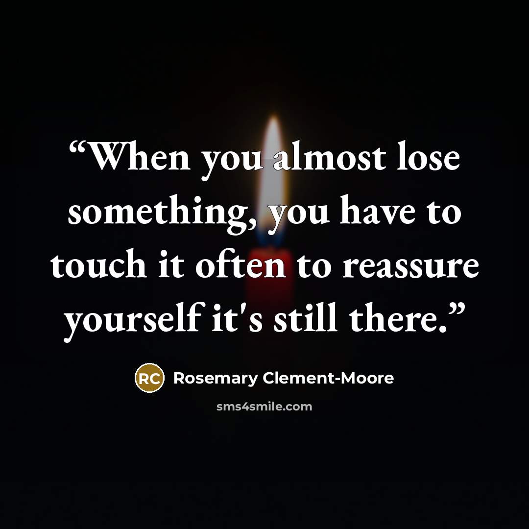 “When you almost lose something, you have to touch it often to reassure yourself it's still there.” quote by Rosemary Clement-Moore