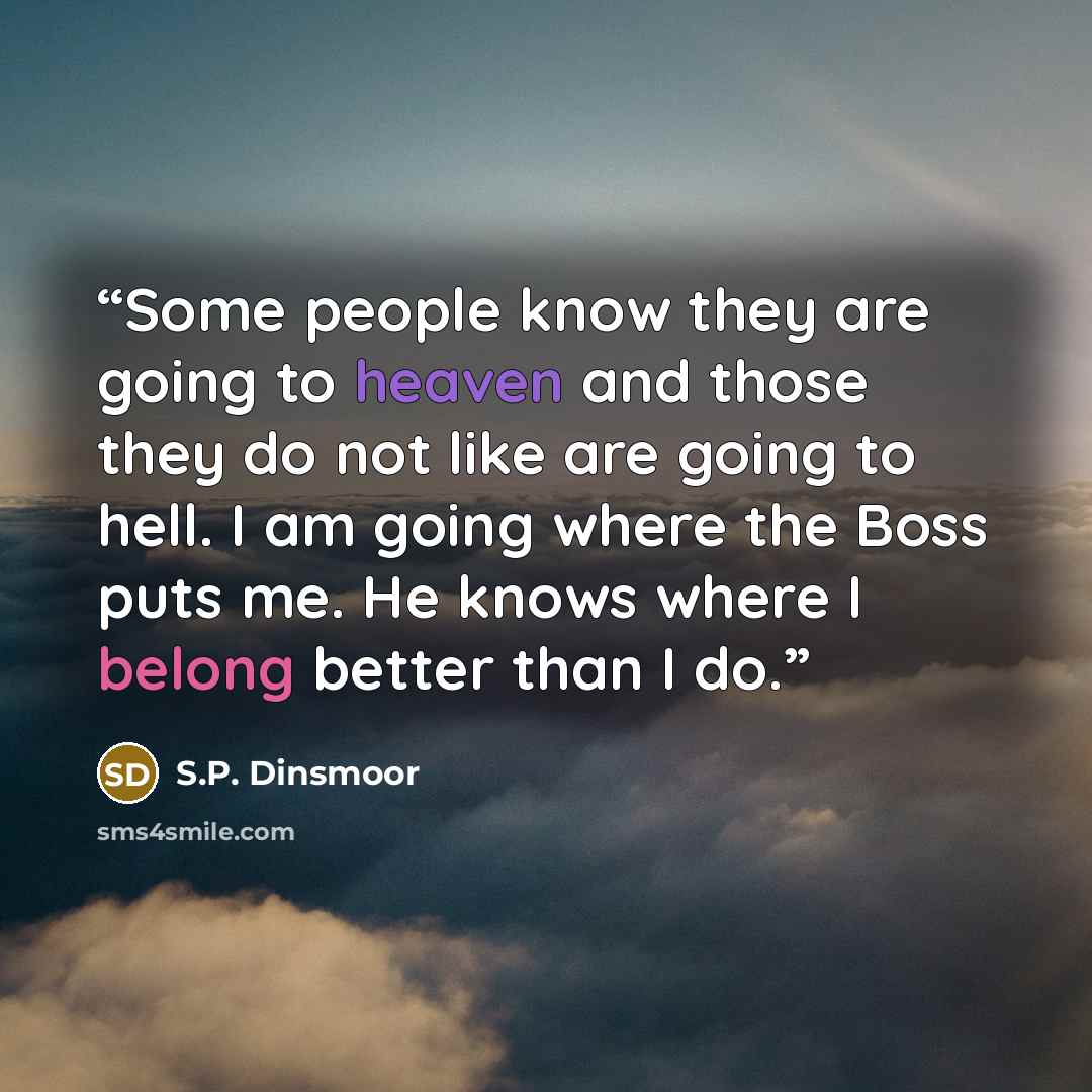 “Some people know they are going to heaven and those they do not like are going to hell. I am going where the Boss puts me. He knows where I belong better than I do.” quote by S.P. Dinsmoor