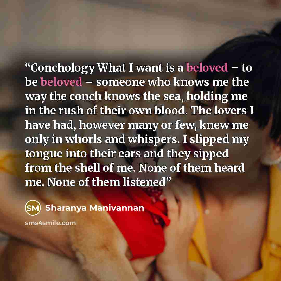 “Conchology What I want is a beloved – to be beloved – someone who knows me the way the conch knows the sea, holding me in the rush of their own blood. The lovers I have had, however many or few, knew me only in whorls and whispers. I slipped my tongue into their ears and they sipped from the shell…” quote by Sharanya Manivannan