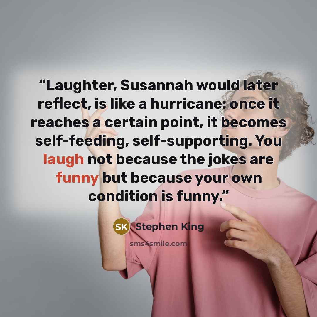 “Laughter, Susannah would later reflect, is like a hurricane: once it reaches a certain point, it becomes self-feeding, self-supporting. You laugh not because the jokes are funny but because your own condition is funny.” quote by Stephen King