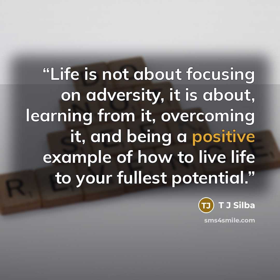“Life is not about focusing on adversity, it is about, learning from it, overcoming it, and being a positive example of how to live life to your fullest potential.” quote by T J Silba