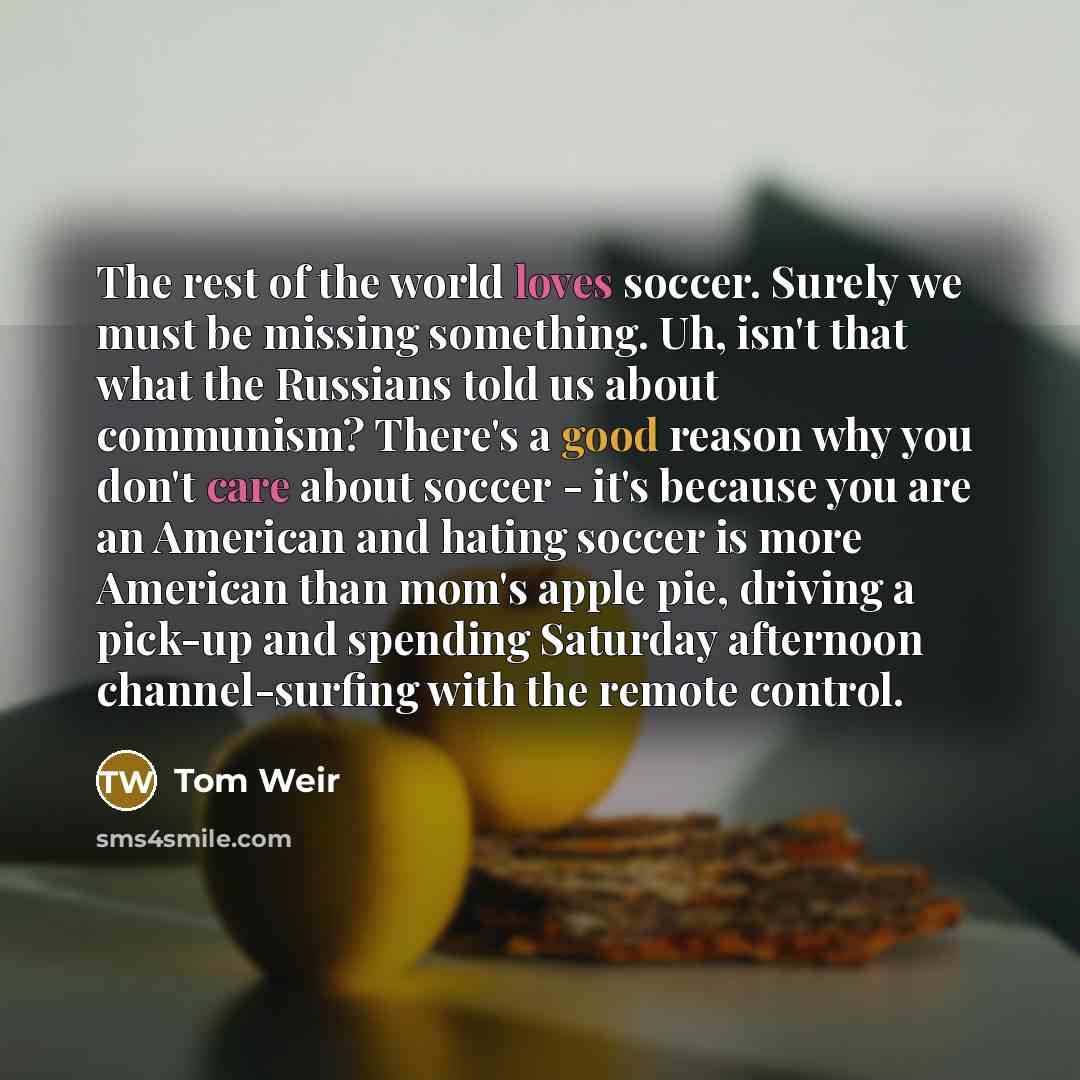“The rest of the world loves soccer. Surely we must be missing something. Uh, isn't that what the Russians told us about communism? There's a good reason why you don't care about soccer - it's because you are an American and hating soccer is more American than mom's apple pie, driving a pick-up and…” quote by Tom Weir