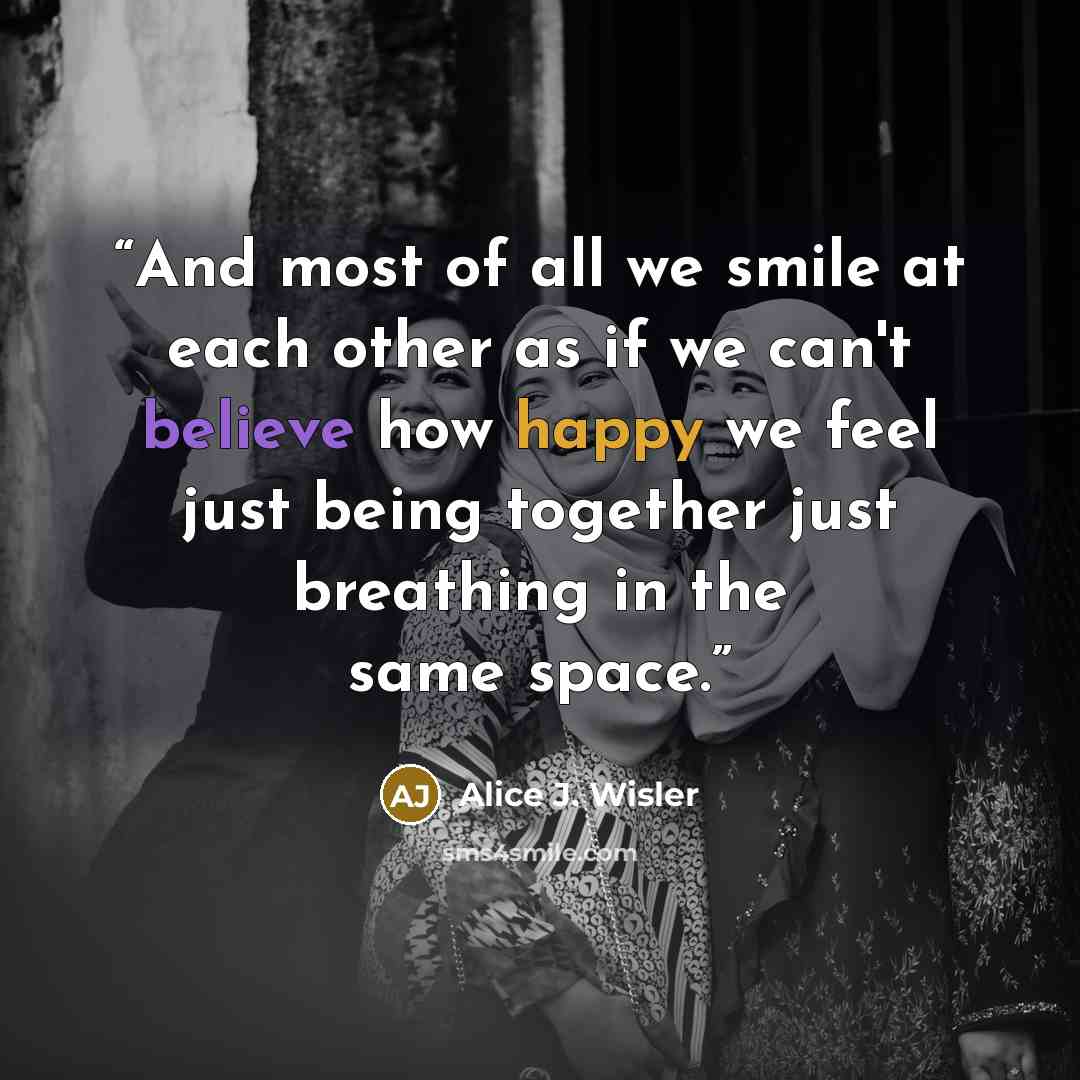 “And most of all we smile at each other as if we can't believe how happy we feel just being together just breathing in the same space.” quote by Alice J. Wisler