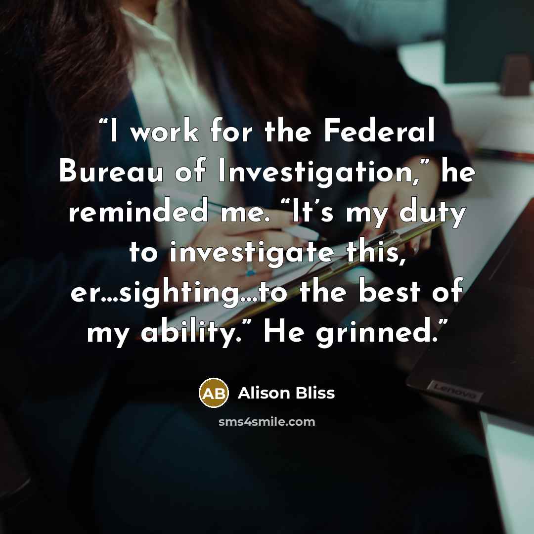 “I work for the Federal Bureau of Investigation,” he reminded me. “It’s my duty to investigate this, er…sighting…to the best of my ability.” He grinned.” quote by Alison Bliss