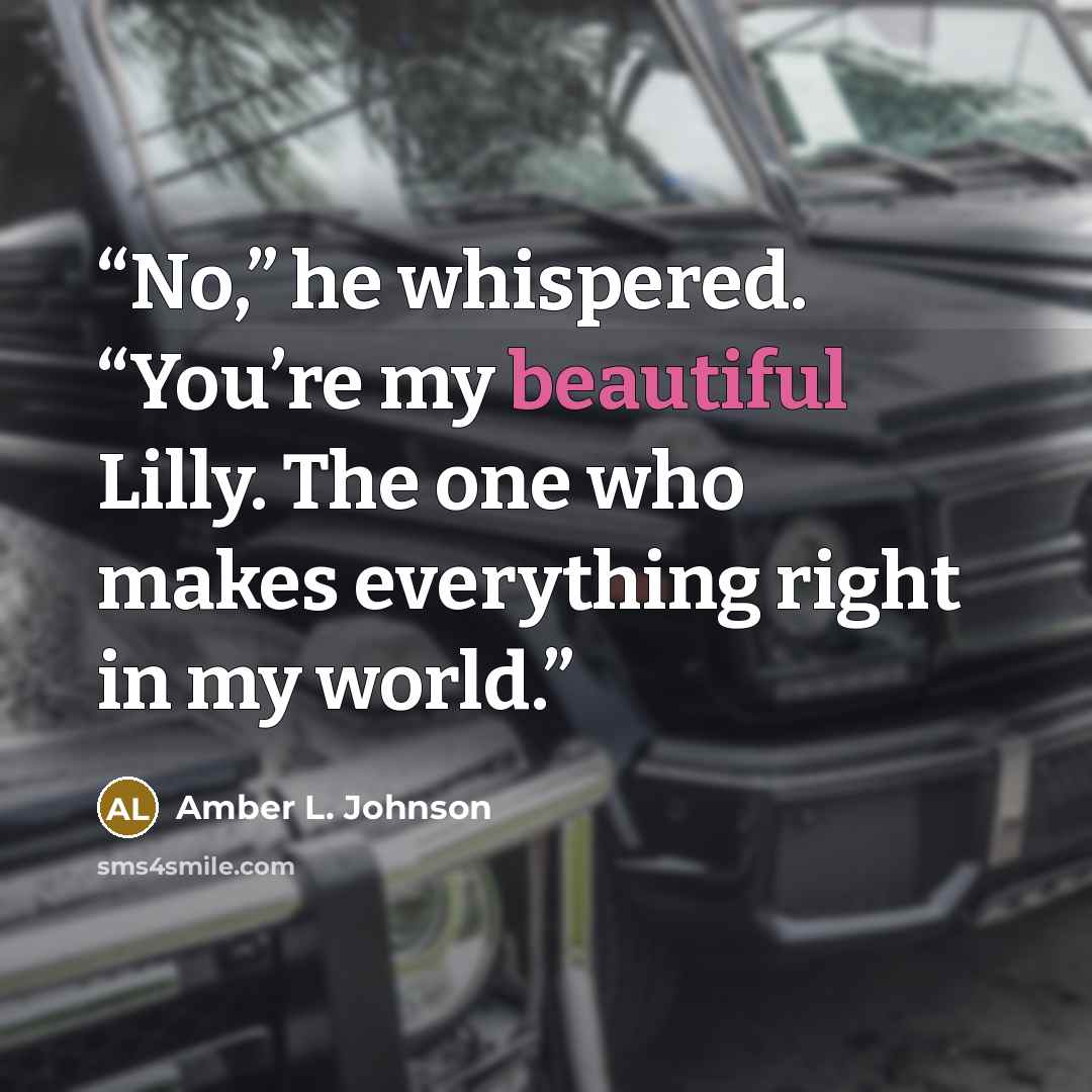 “No,” he whispered. “You’re my beautiful Lilly. The one who makes everything right in my world.” quote by Amber L. Johnson