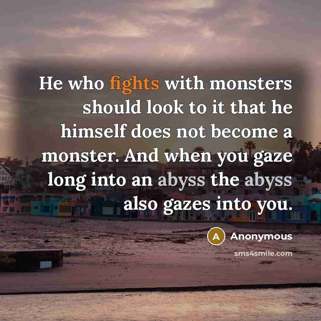 “He who fights with monsters should look to it that he himself does not become a monster. And when you gaze long into an abyss the abyss also gazes into you.” quote by Anonymous