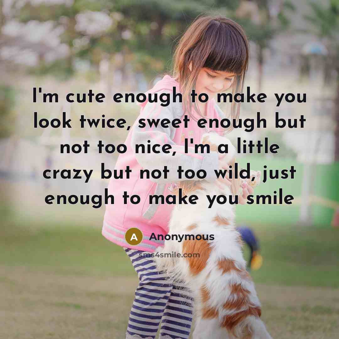 “I'm cute enough to make you look twice, sweet enough but not too nice, I'm a little crazy but not too wild, just enough to make you smile” quote by Anonymous
