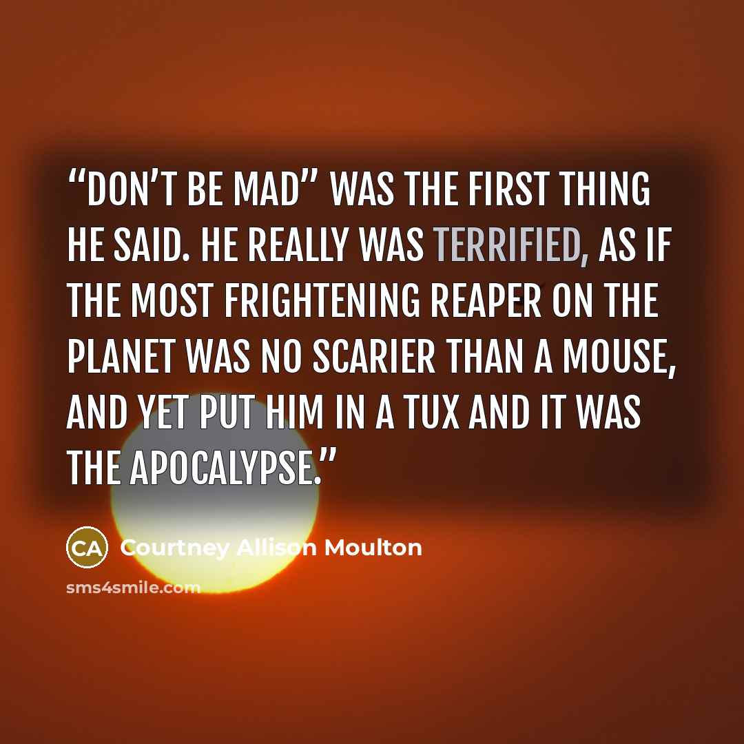 “Don’t be mad” was the first thing he said. He really was terrified, as if the most frightening reaper on the planet was no scarier than a mouse, and yet put him in a tux and it was the Apocalypse.” quote by Courtney Allison Moulton