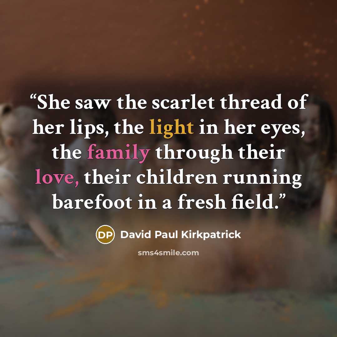 “She saw the scarlet thread of her lips, the light in her eyes, the family through their love, their children running barefoot in a fresh field.” quote by David Paul Kirkpatrick