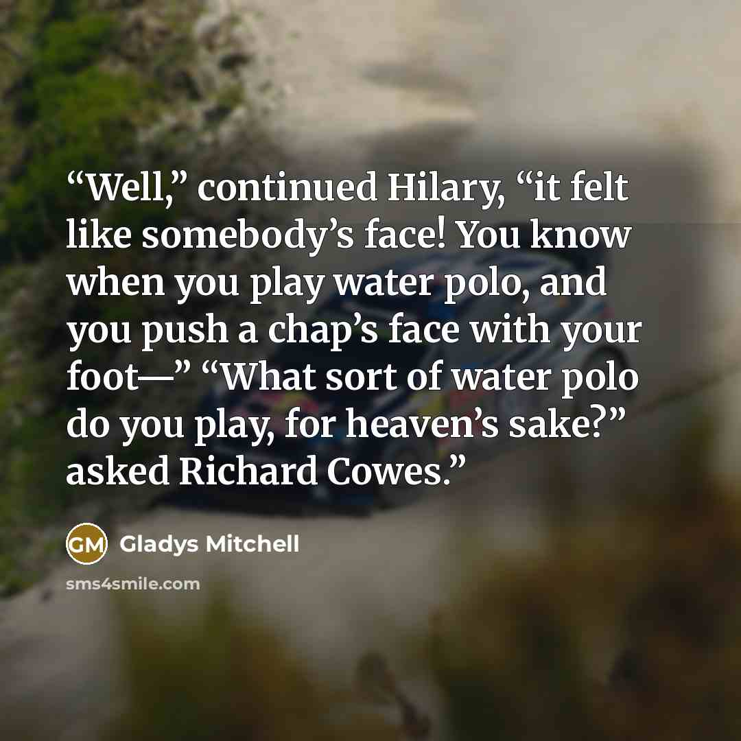 “Well,” continued Hilary, “it felt like somebody’s face! You know when you play water polo, and you push a chap’s face with your foot—” “What sort of water polo do you play, for heaven’s sake?” asked Richard Cowes.” quote by Gladys Mitchell