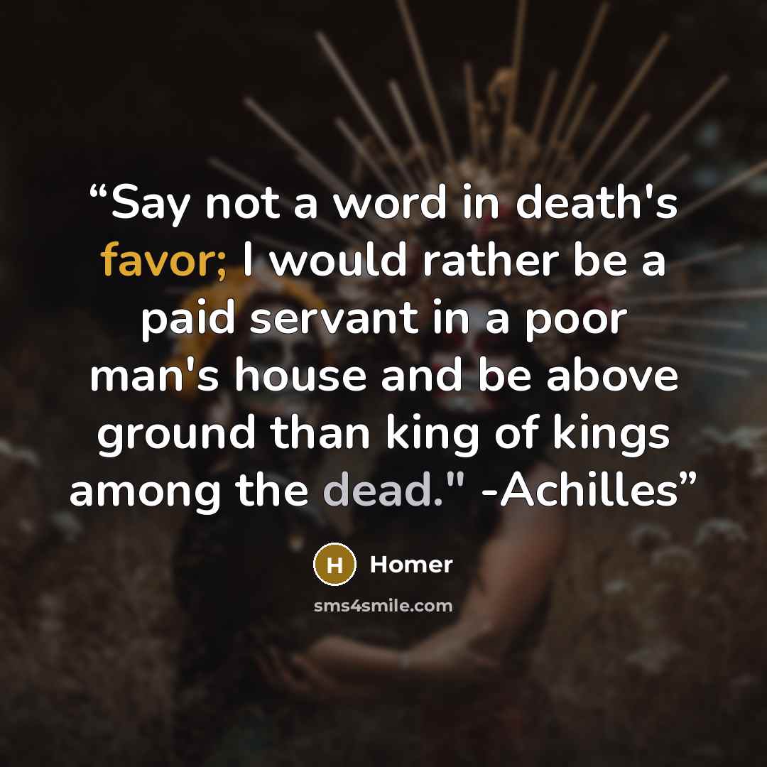 “Say not a word in death's favor; I would rather be a paid servant in a poor man's house and be above ground than king of kings among the dead." -Achilles” quote by Homer