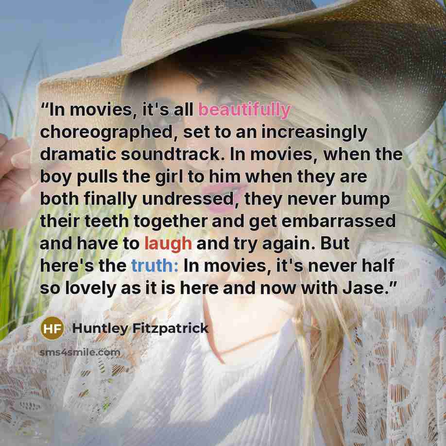 “In movies, it's all beautifully choreographed, set to an increasingly dramatic soundtrack. In movies, when the boy pulls the girl to him when they are both finally undressed, they never bump their teeth together and get embarrassed and have to laugh and try again. But here's the truth: In movies…” quote by Huntley Fitzpatrick