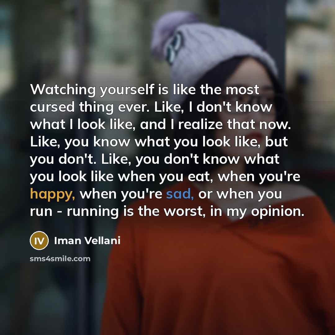 “Watching yourself is like the most cursed thing ever. Like, I don't know what I look like, and I realize that now. Like, you know what you look like, but you don't. Like, you don't know what you look like when you eat, when you're happy, when you're sad, or when you run - running is the worst, in…” quote by Iman Vellani