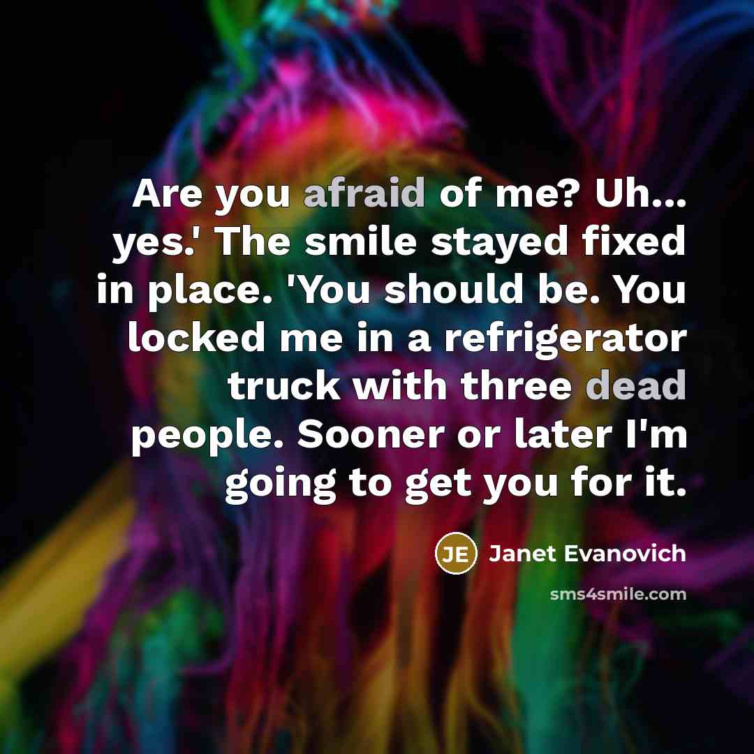 “Are you afraid of me? Uh... yes.' The smile stayed fixed in place. 'You should be. You locked me in a refrigerator truck with three dead people. Sooner or later I'm going to get you for it.” quote by Janet Evanovich