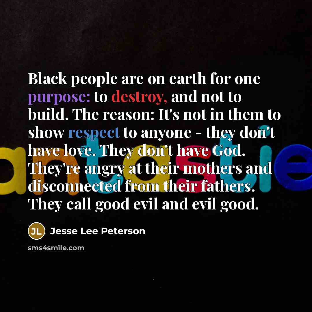 “Black people are on earth for one purpose: to destroy, and not to build. The reason: It's not in them to show respect to anyone - they don't have love. They don't have God. They're angry at their mothers and disconnected from their fathers. They call good evil and evil good.” quote by Jesse Lee Peterson