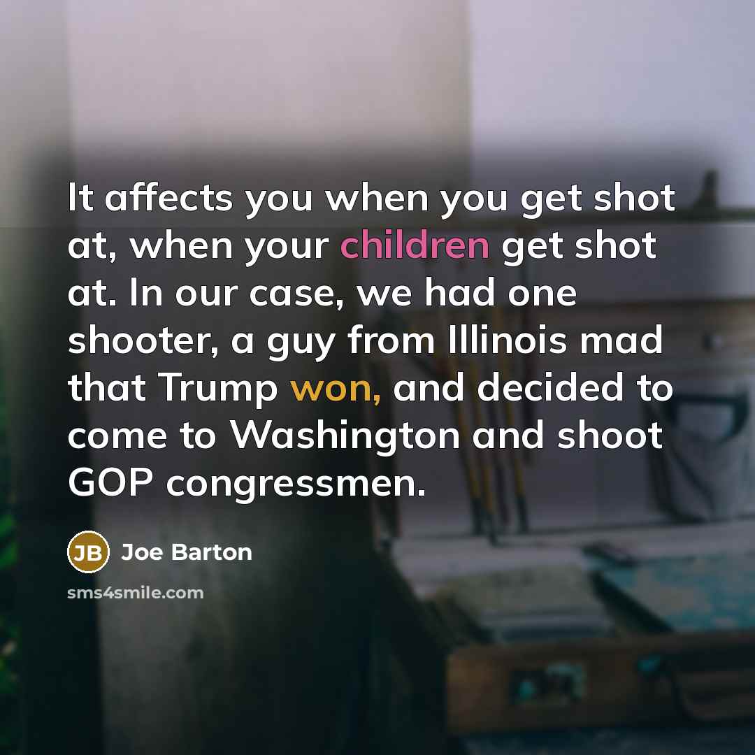 “It affects you when you get shot at, when your children get shot at. In our case, we had one shooter, a guy from Illinois mad that Trump won, and decided to come to Washington and shoot GOP congressmen.” quote by Joe Barton