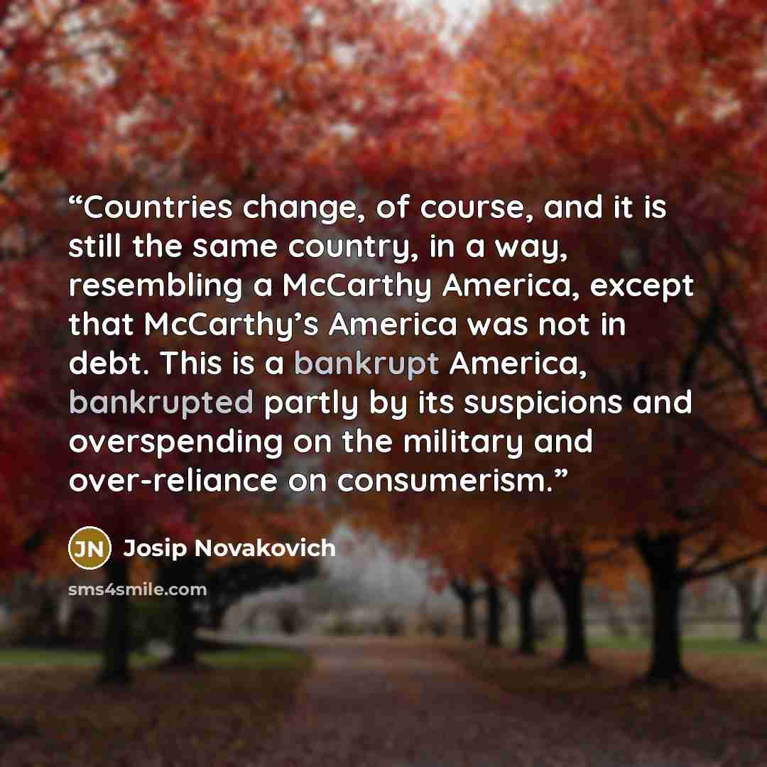 “Countries change, of course, and it is still the same country, in a way, resembling a McCarthy America, except that McCarthy’s America was not in debt. This is a bankrupt America, bankrupted partly by its suspicions and overspending on the military and over-reliance on consumerism.” quote by Josip Novakovich