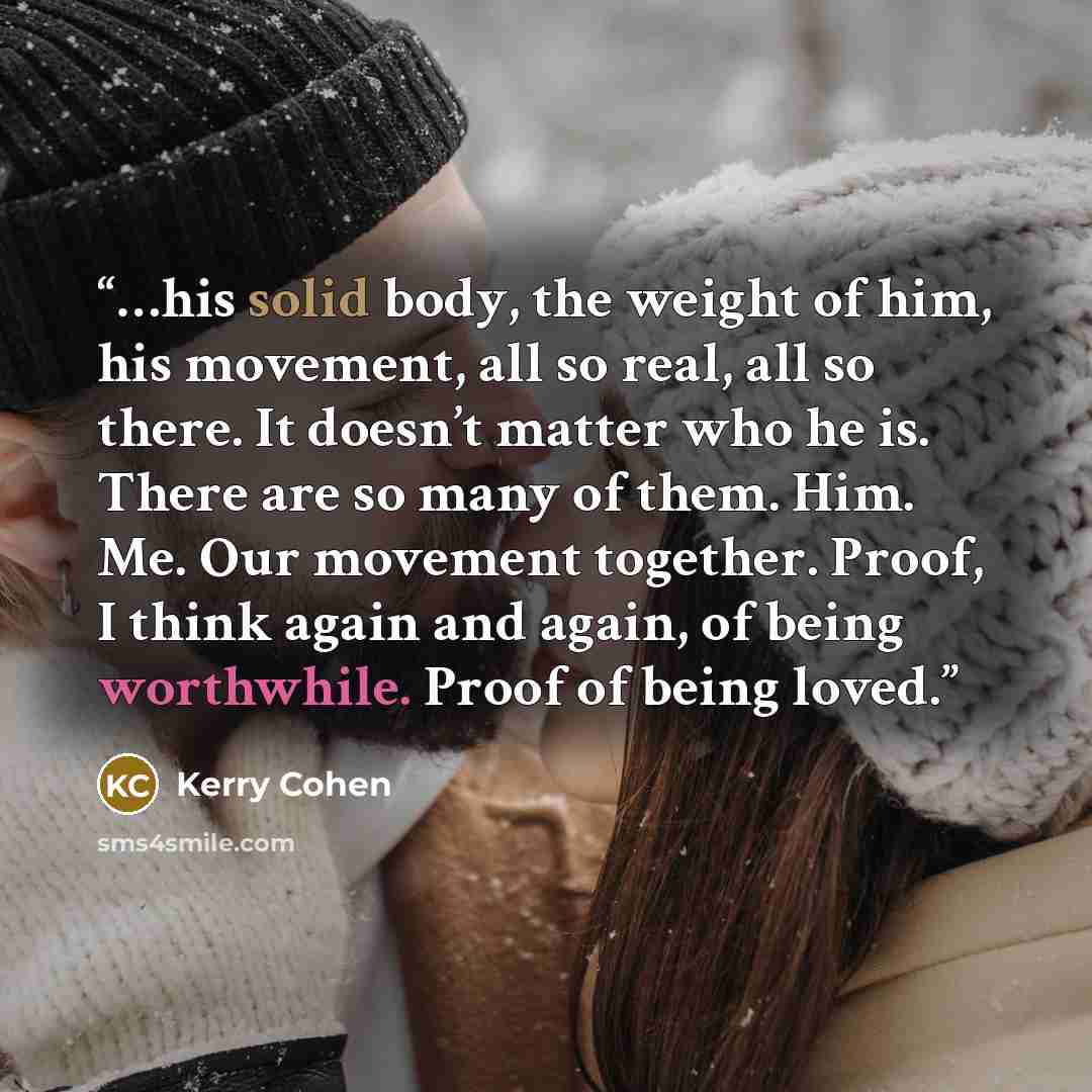 “…his solid body, the weight of him, his movement, all so real, all so there. It doesn’t matter who he is. There are so many of them. Him. Me. Our movement together. Proof, I think again and again, of being worthwhile. Proof of being loved.” quote by Kerry Cohen