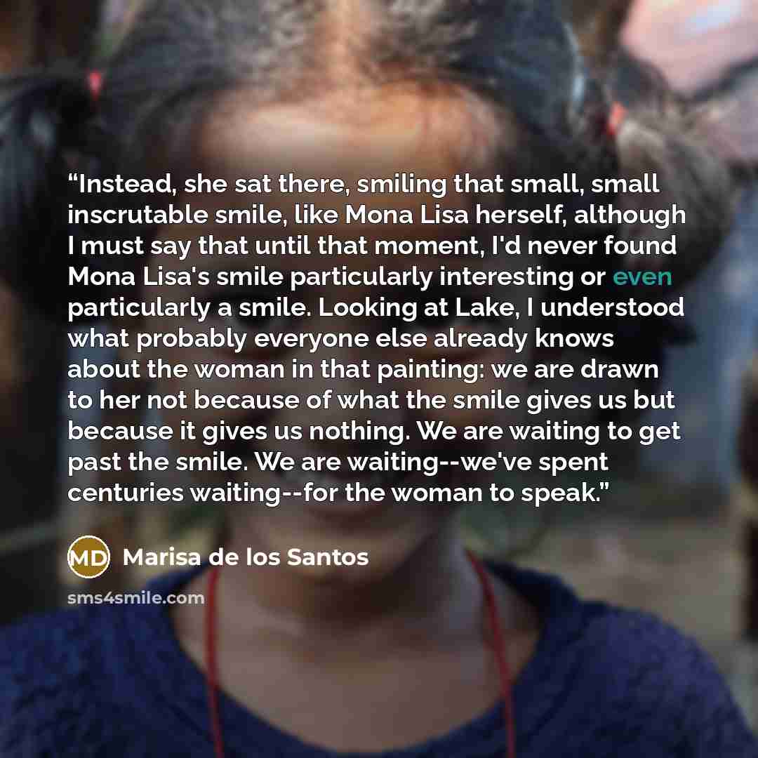“Instead, she sat there, smiling that small, small inscrutable smile, like Mona Lisa herself, although I must say that until that moment, I'd never found Mona Lisa's smile particularly interesting or even particularly a smile. Looking at Lake, I understood what probably everyone else already knows…” quote by Marisa de los Santos