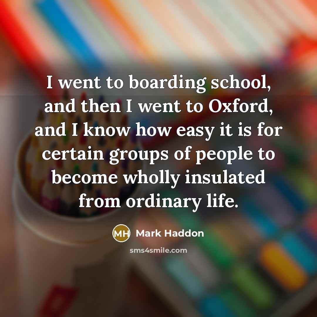 “I went to boarding school, and then I went to Oxford, and I know how easy it is for certain groups of people to become wholly insulated from ordinary life.” quote by Mark Haddon