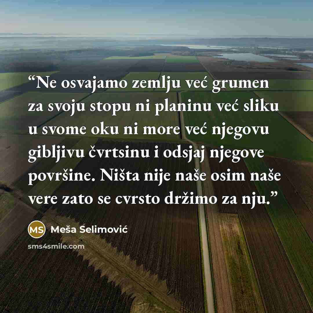 “Ne osvajamo zemlju već grumen za svoju stopu ni planinu već sliku u svome oku ni more već njegovu gibljivu čvrtsinu i odsjaj njegove površine. Ništa nije naše osim naše vere zato se cvrsto držimo za nju.” quote by Meša Selimović