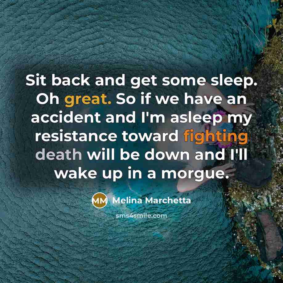 “Sit back and get some sleep. Oh great. So if we have an accident and I'm asleep my resistance toward fighting death will be down and I'll wake up in a morgue.” quote by Melina Marchetta