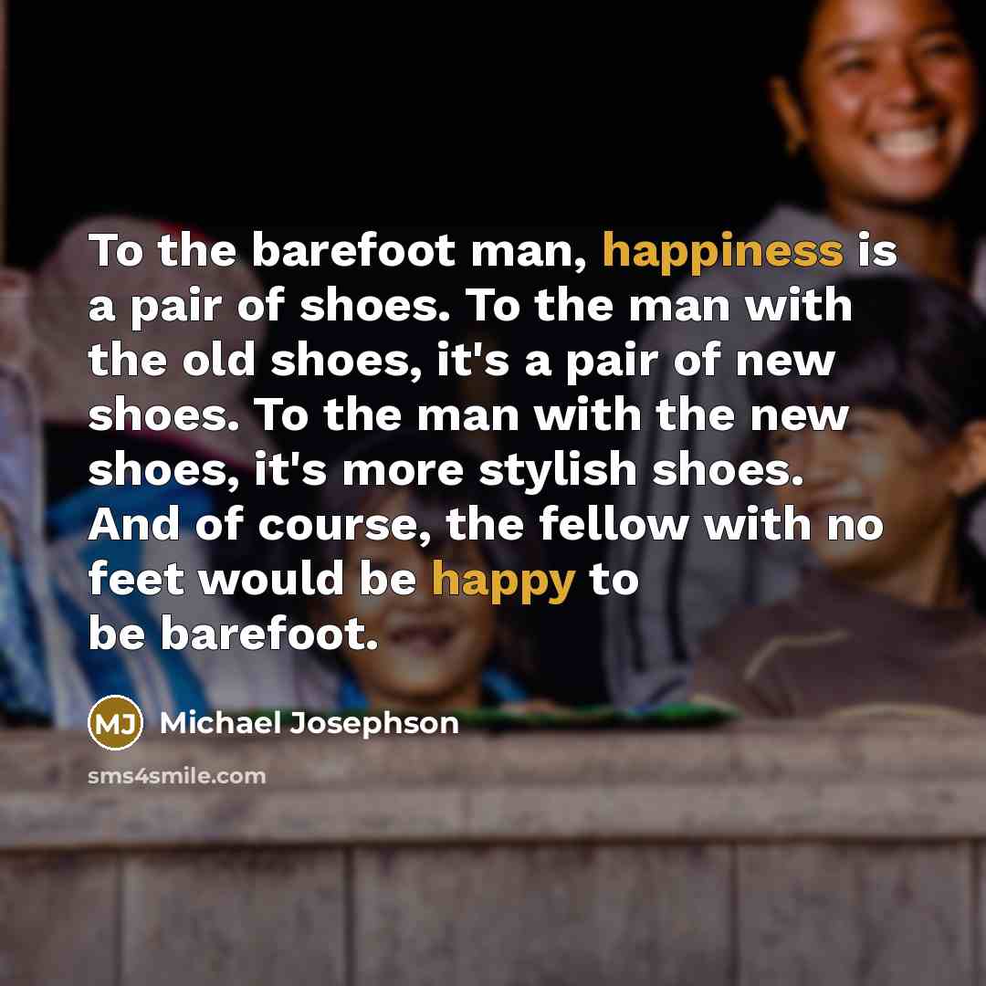 “To the barefoot man, happiness is a pair of shoes. To the man with the old shoes, it's a pair of new shoes. To the man with the new shoes, it's more stylish shoes. And of course, the fellow with no feet would be happy to be barefoot.” quote by Michael Josephson