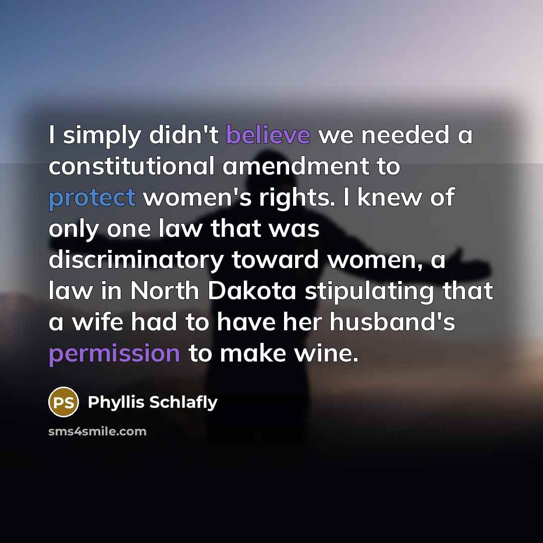 “I simply didn't believe we needed a constitutional amendment to protect women's rights. I knew of only one law that was discriminatory toward women, a law in North Dakota stipulating that a wife had to have her husband's permission to make wine.” quote by Phyllis Schlafly
