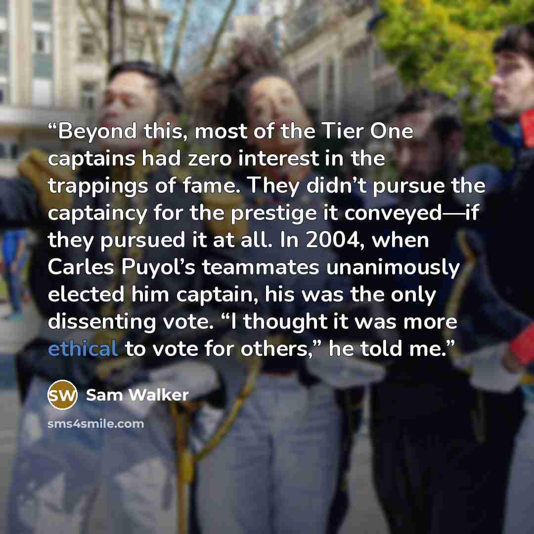 “Beyond this, most of the Tier One captains had zero interest in the trappings of fame. They didn’t pursue the captaincy for the prestige it conveyed—if they pursued it at all. In 2004, when Carles Puyol’s teammates unanimously elected him captain, his was the only dissenting vote. “I thought it…” quote by Sam Walker