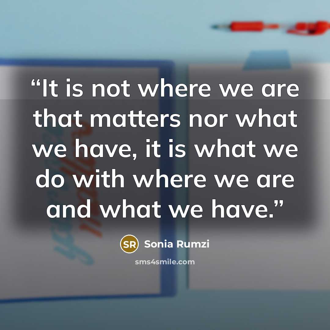 “It is not where we are that matters nor what we have, it is what we do with where we are and what we have.” quote by Sonia Rumzi