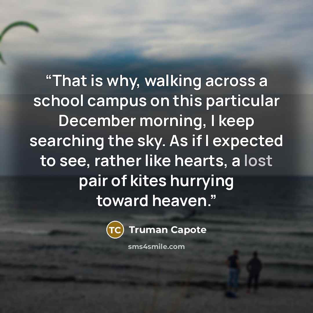 “That is why, walking across a school campus on this particular December morning, I keep searching the sky. As if I expected to see, rather like hearts, a lost pair of kites hurrying toward heaven.” quote by Truman Capote