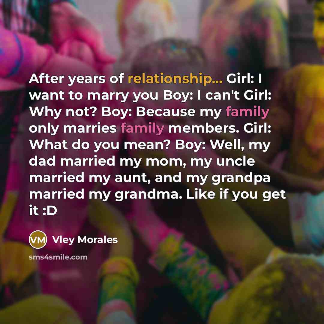 “After years of relationship... Girl: I want to marry you Boy: I can't Girl: Why not? Boy: Because my family only marries family members. Girl: What do you mean? Boy: Well, my dad married my mom, my uncle married my aunt, and my grandpa married my grandma. Like if you get it :D” quote by Vley Morales