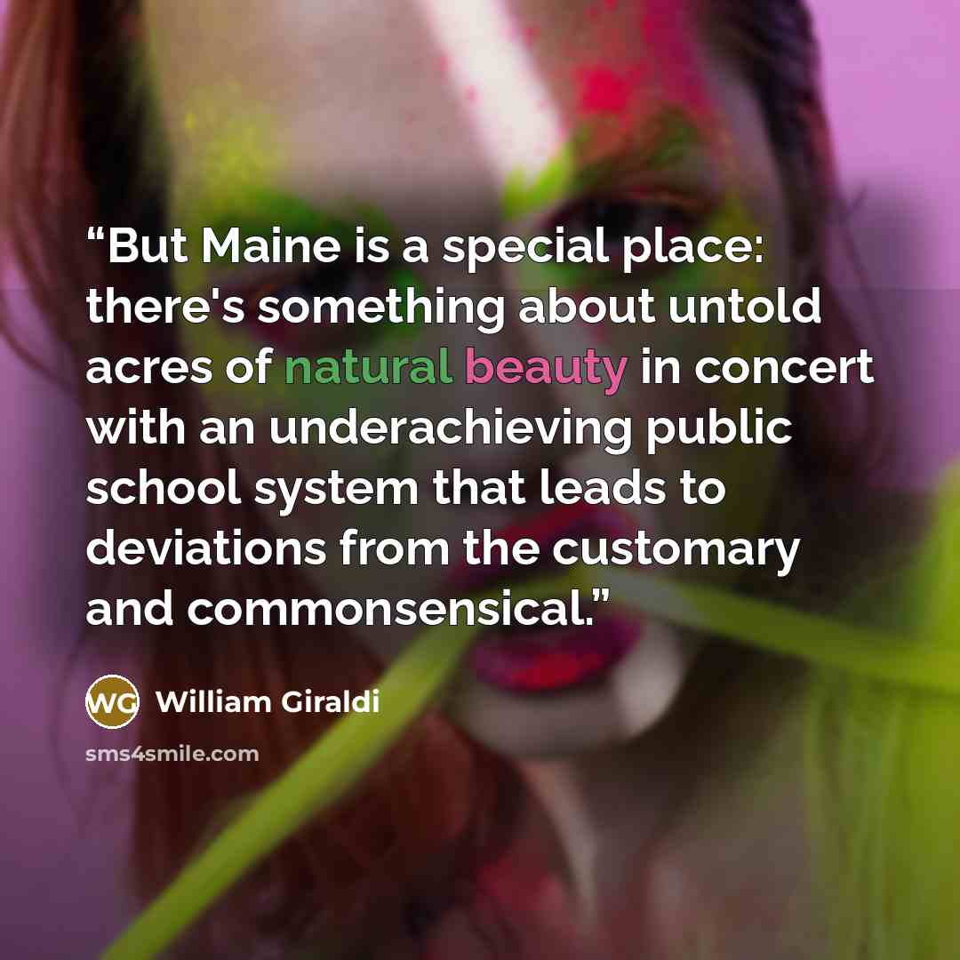 “But Maine is a special place: there's something about untold acres of natural beauty in concert with an underachieving public school system that leads to deviations from the customary and commonsensical.” quote by William Giraldi