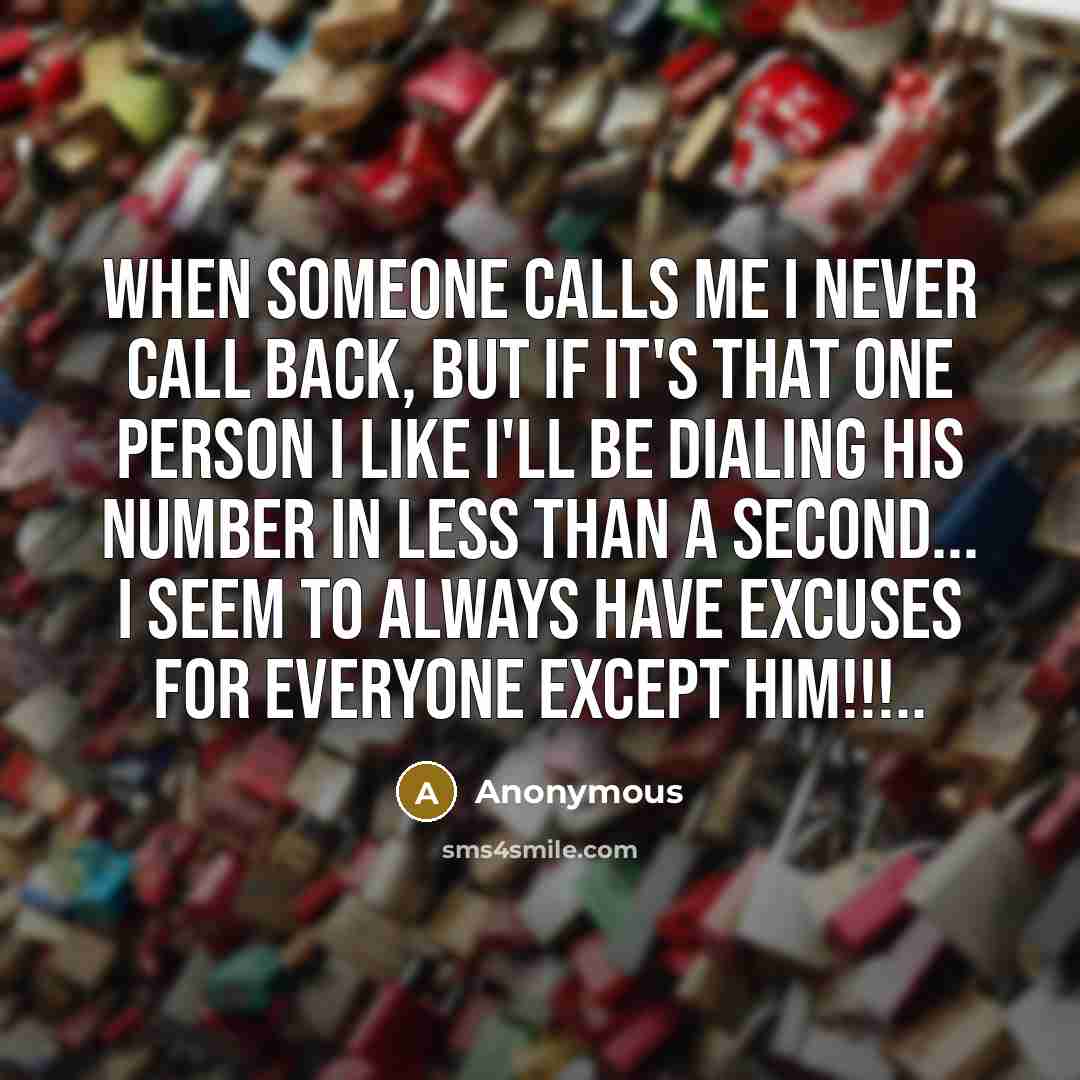 “When someone calls me I never call back, but if it's that one person I like I'll be dialing his number in less than a second... I seem to always have excuses for everyone except him!!!..” quote by Anonymous