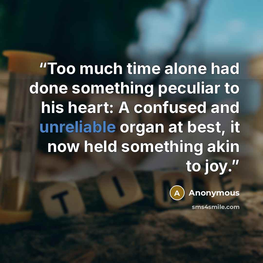 “Too much time alone had done something peculiar to his heart: A confused and unreliable organ at best, it now held something akin to joy.” quote by Anonymous