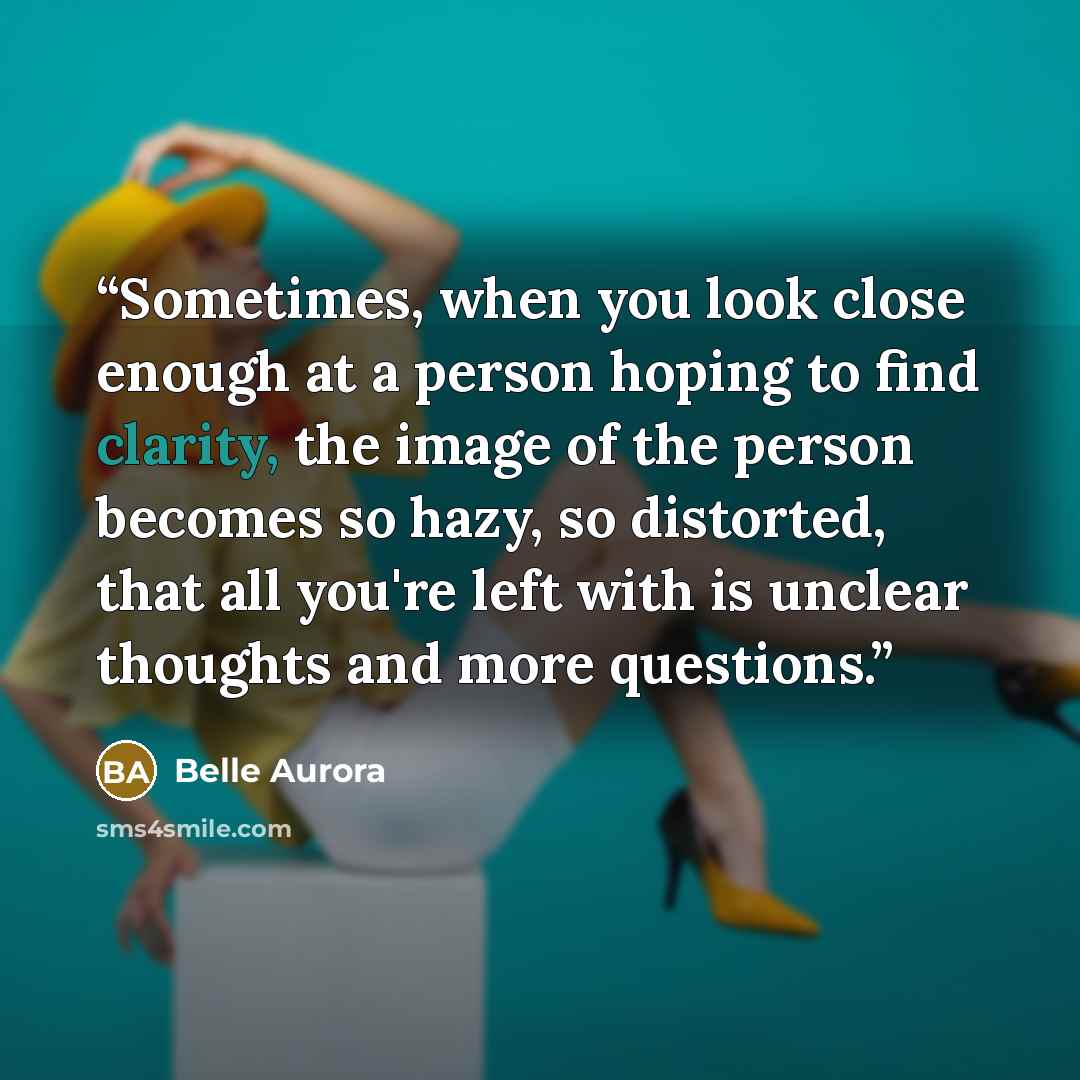 “Sometimes, when you look close enough at a person hoping to find clarity, the image of the person becomes so hazy, so distorted, that all you're left with is unclear thoughts and more questions.” quote by Belle Aurora