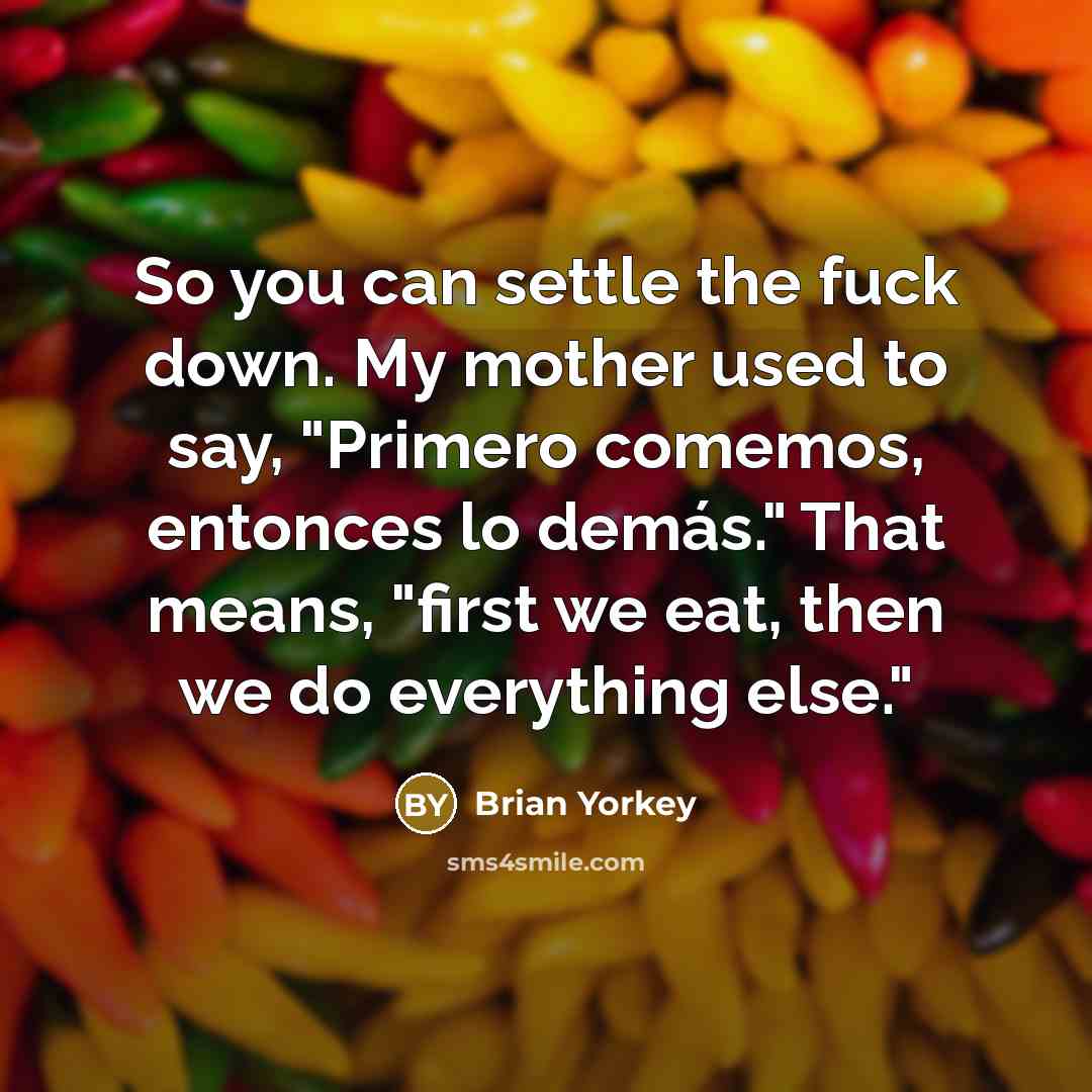 “So you can settle the fuck down. My mother used to say, "Primero comemos, entonces lo demás." That means, "first we eat, then we do everything else."” quote by Brian Yorkey