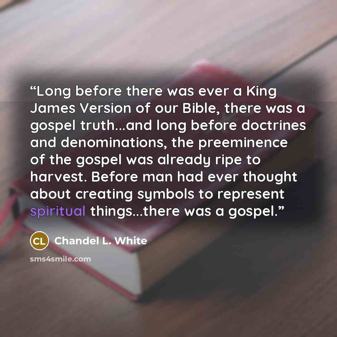 “Long before there was ever a King James Version of our Bible, there was a gospel truth...and long before doctrines and denominations, the preeminence of the gospel was already ripe to harvest. Before man had ever thought about creating symbols to represent spiritual things...there was a gospel.” quote by Chandel L. White