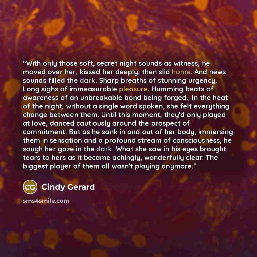 “With only those soft, secret night sounds as witness, he moved over her, kissed her deeply, then slid home. And news sounds filled the dark. Sharp breaths of stunning urgency. Long sighs of immeasurable pleasure. Humming beats of awareness of an unbreakable bond being forged.¸ In the heat of the…” quote by Cindy Gerard