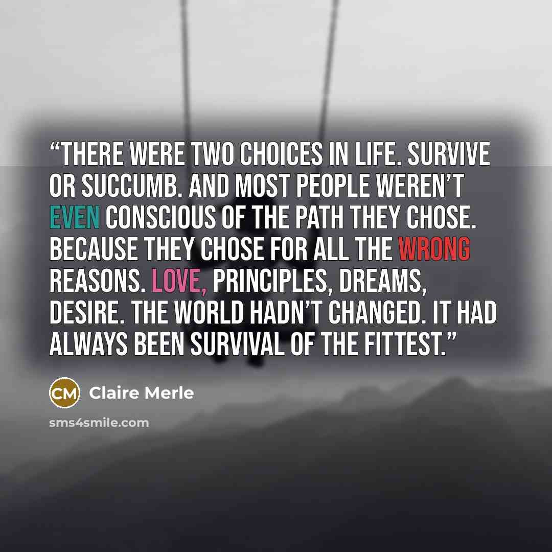 “There were two choices in life. Survive or succumb. And most people weren’t even conscious of the path they chose. Because they chose for all the wrong reasons. Love, principles, dreams, desire. The world hadn’t changed. It had always been survival of the fittest.” quote by Claire Merle