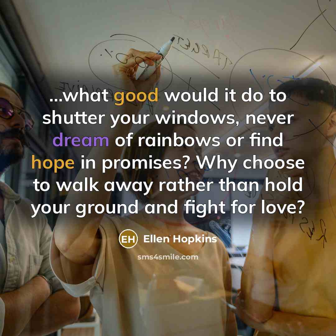 “...what good would it do to shutter your windows, never dream of rainbows or find hope in promises? Why choose to walk away rather than hold your ground and fight for love?” quote by Ellen Hopkins