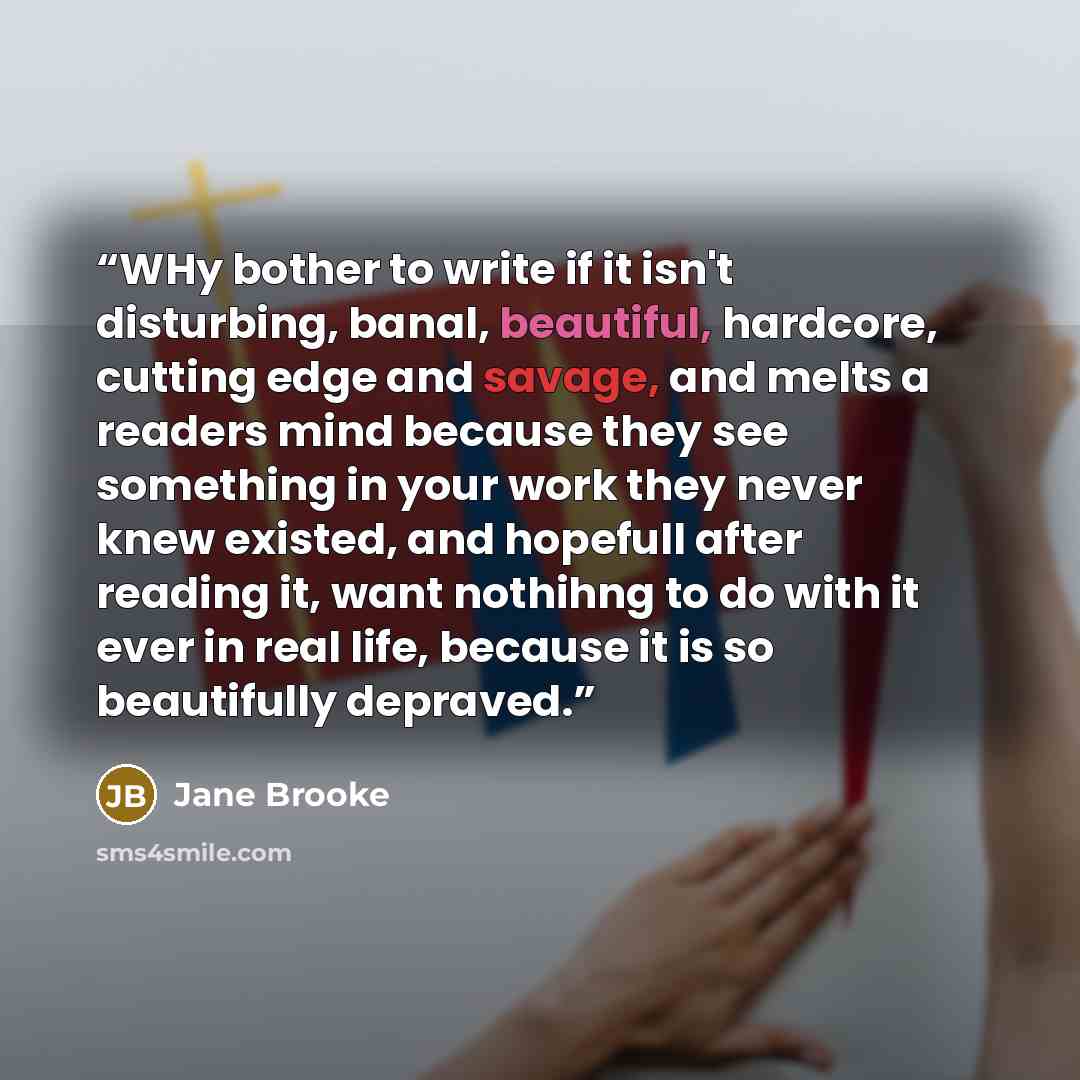 “WHy bother to write if it isn't disturbing, banal, beautiful, hardcore, cutting edge and savage, and melts a readers mind because they see something in your work they never knew existed, and hopefull after reading it, want nothihng to do with it ever in real life, because it is so beautifully…” quote by Jane Brooke