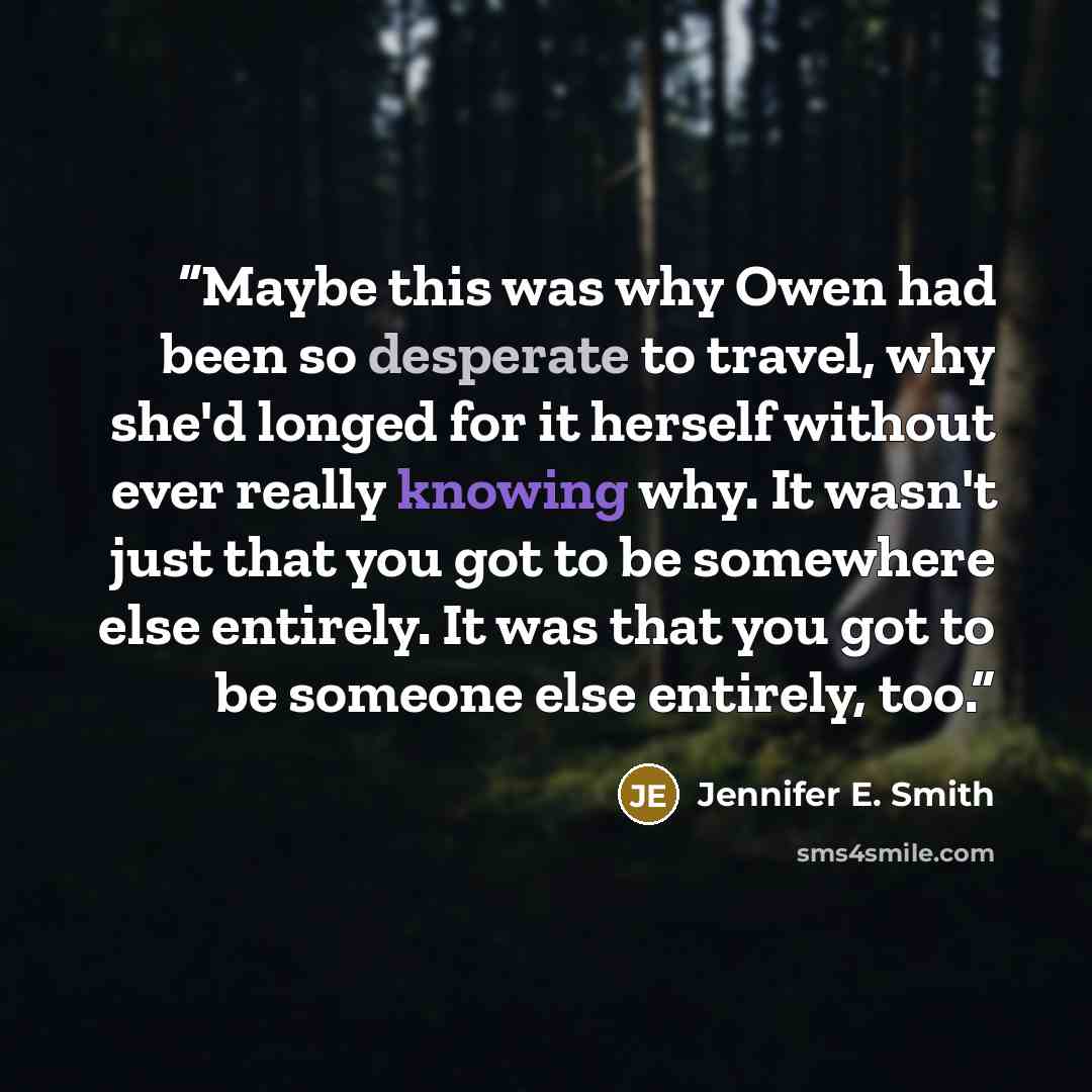 “Maybe this was why Owen had been so desperate to travel, why she'd longed for it herself without ever really knowing why. It wasn't just that you got to be somewhere else entirely. It was that you got to be someone else entirely, too.” quote by Jennifer E. Smith