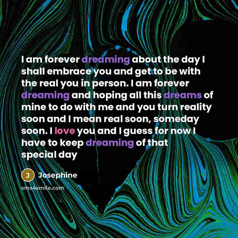 “I am forever dreaming about the day I shall embrace you and get to be with the real you in person. I am forever dreaming and hoping all this dreams of mine to do with me and you turn reality soon and I mean real soon, someday soon. I love you and I guess for now I have to keep dreaming of that…” quote by Josephine