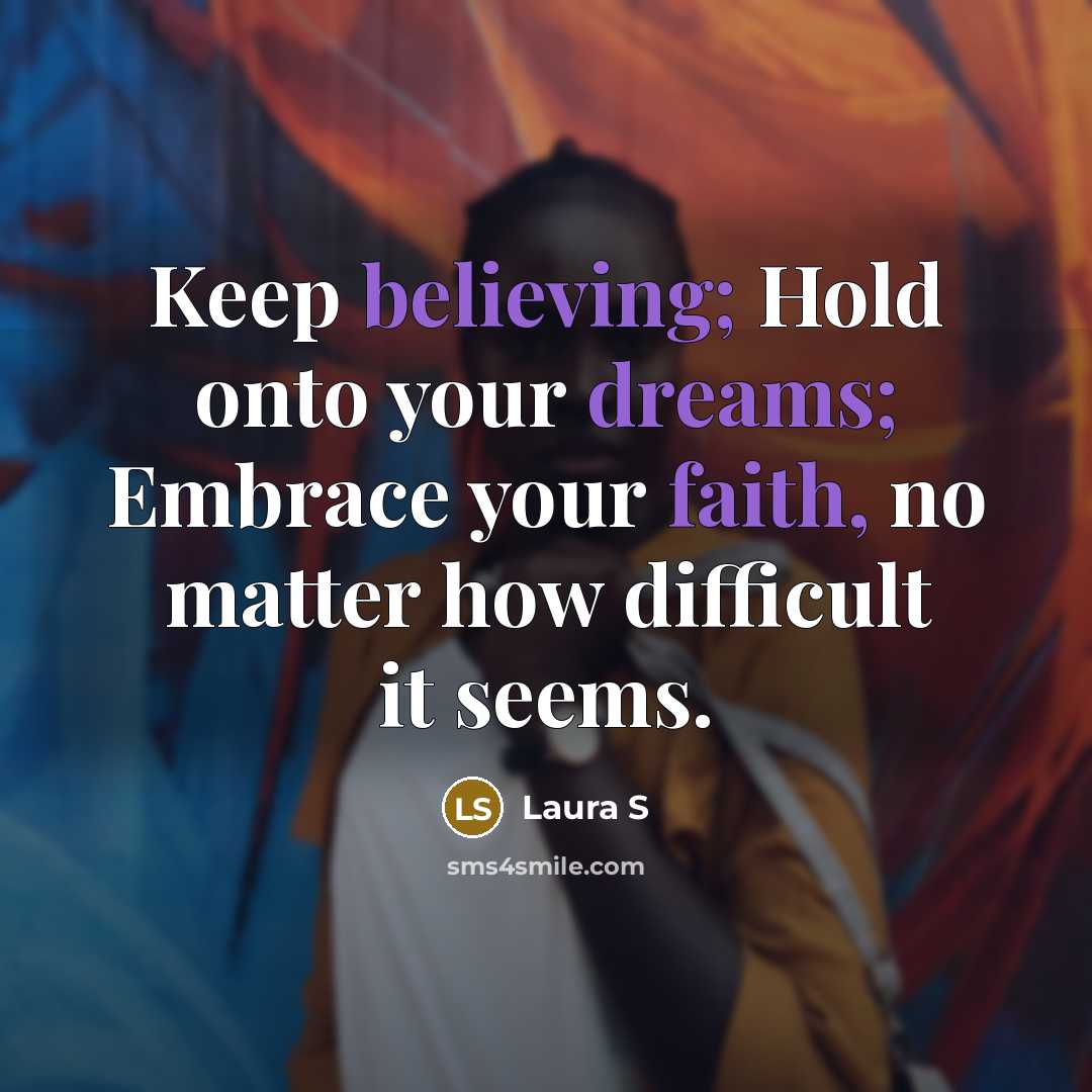 “Keep believing; Hold onto your dreams; Embrace your faith, no matter how difficult it seems.” quote by Laura S