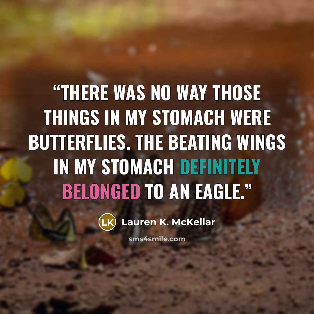 “There was no way those things in my stomach were butterflies. The beating wings in my stomach definitely belonged to an eagle.” quote by Lauren K. McKellar