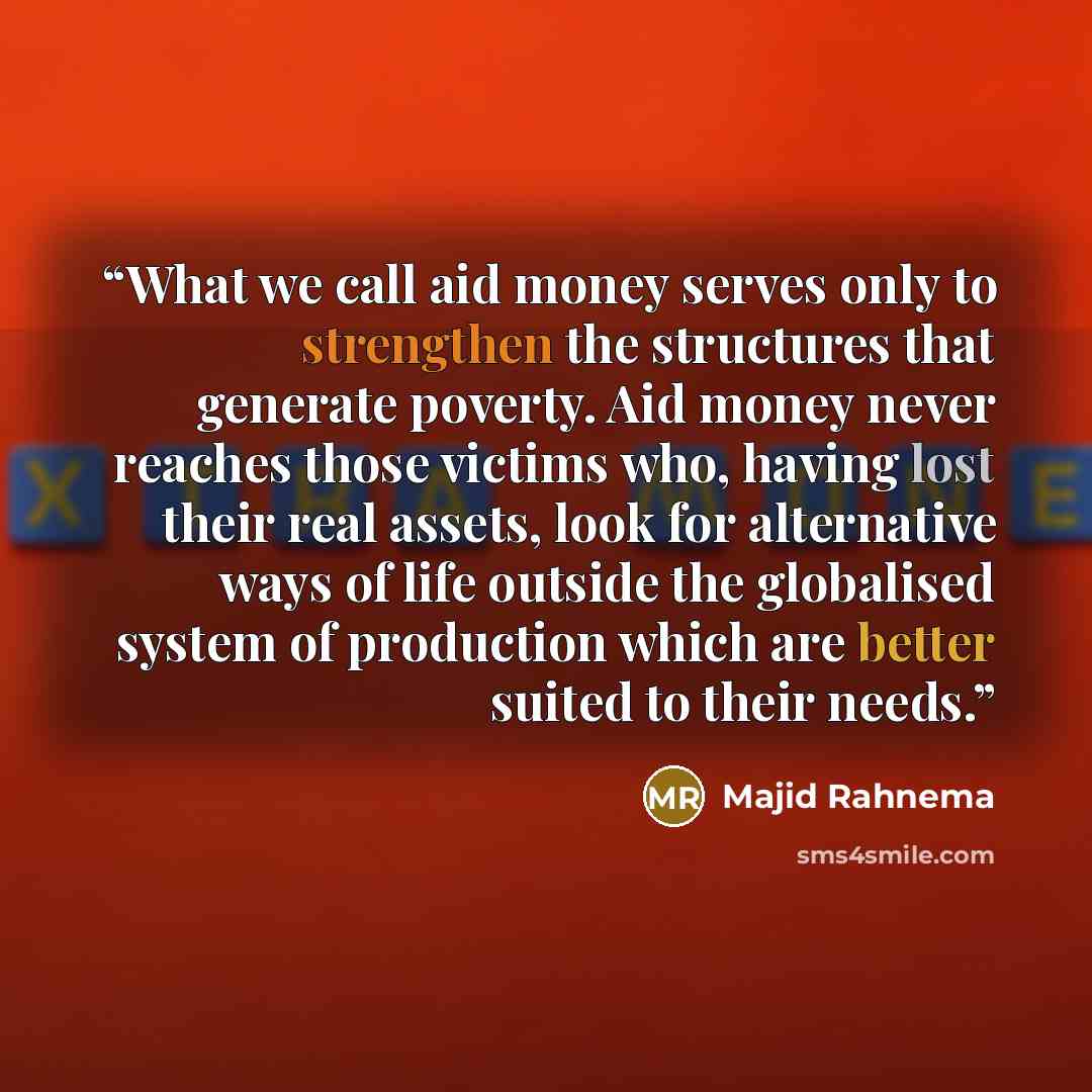 “What we call aid money serves only to strengthen the structures that generate poverty. Aid money never reaches those victims who, having lost their real assets, look for alternative ways of life outside the globalised system of production which are better suited to their needs.” quote by Majid Rahnema