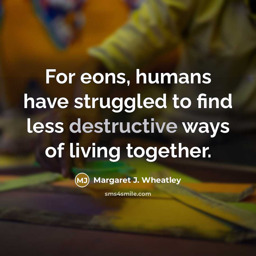 “For eons, humans have struggled to find less destructive ways…” quote by Margaret J. Wheatley
