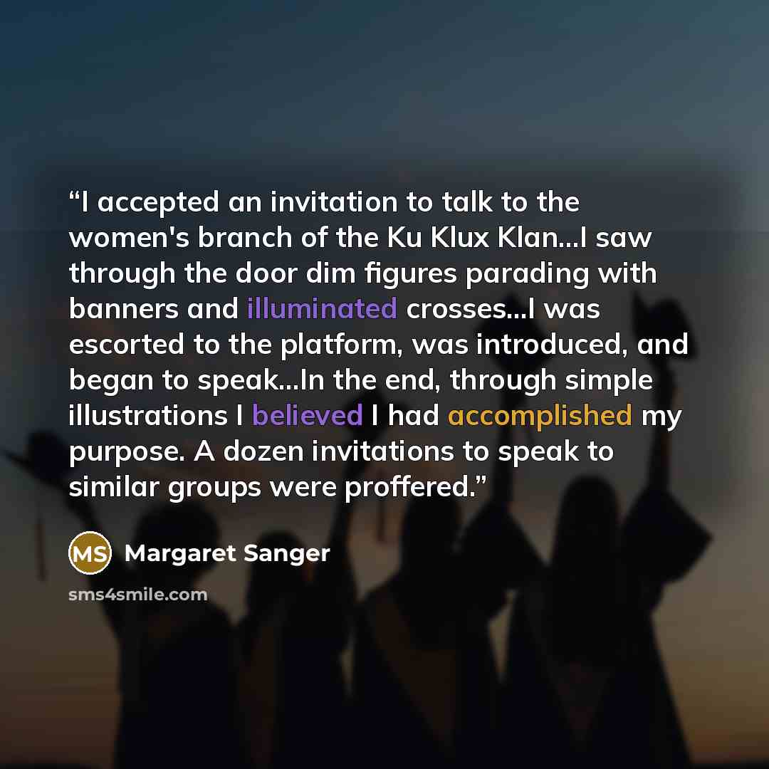 “I accepted an invitation to talk to the women's branch of the Ku Klux Klan...I saw through the door dim figures parading with banners and illuminated crosses...I was escorted to the platform, was introduced, and began to speak...In the end, through simple illustrations I believed I had…” quote by Margaret Sanger