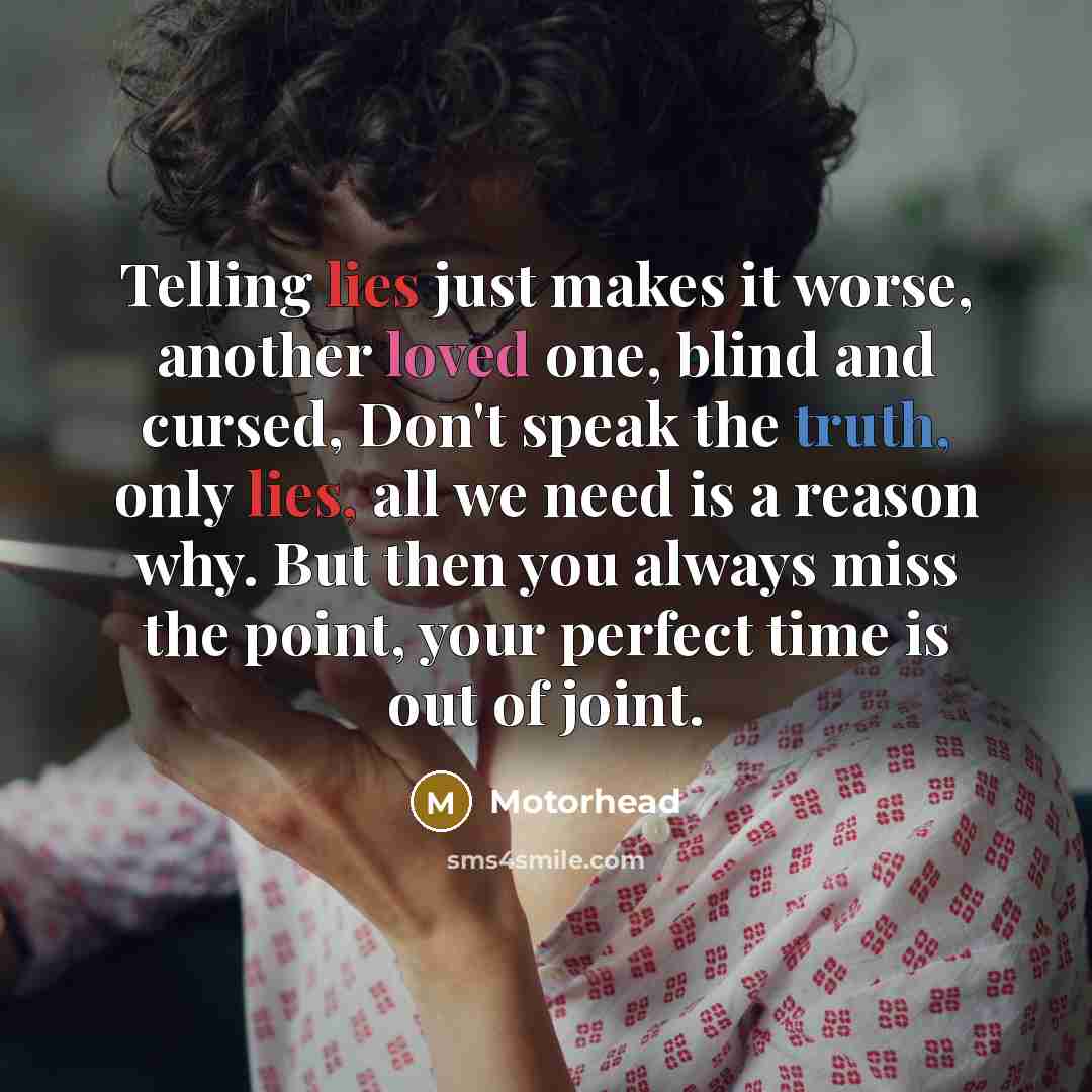 “Telling lies just makes it worse, another loved one, blind and cursed, Don't speak the truth, only lies, all we need is a reason why. But then you always miss the point, your perfect time is out of joint.” quote by Motorhead